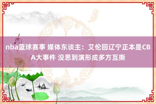 nba篮球赛事 媒体东谈主：艾伦回辽宁正本是CBA大事件 没思到演形成多方互撕