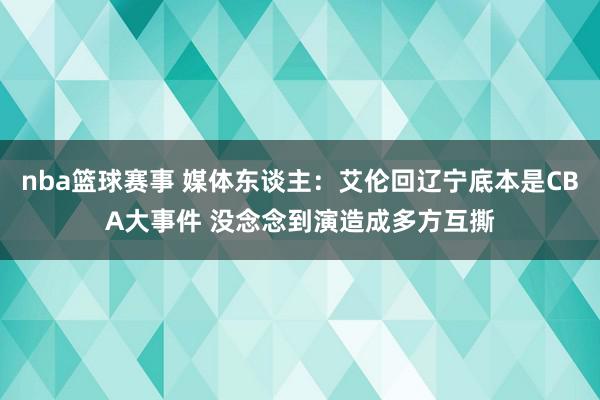 nba篮球赛事 媒体东谈主：艾伦回辽宁底本是CBA大事件 没念念到演造成多方互撕