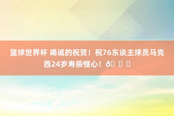 篮球世界杯 竭诚的祝贺！祝76东谈主球员马克西24岁寿辰惬心！🎂