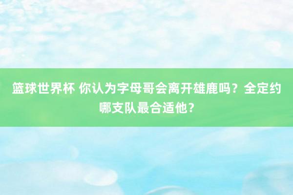 篮球世界杯 你认为字母哥会离开雄鹿吗？全定约哪支队最合适他？