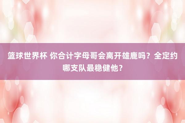 篮球世界杯 你合计字母哥会离开雄鹿吗？全定约哪支队最稳健他？