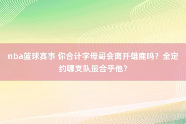 nba篮球赛事 你合计字母哥会离开雄鹿吗？全定约哪支队最合乎他？