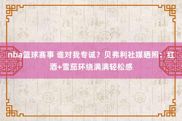 nba篮球赛事 谁对我专诚？贝弗利社媒晒照：红酒+雪茄环绕满满轻松感