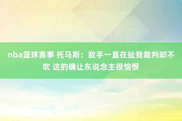 nba篮球赛事 托马斯：敌手一直在扯我裁判却不吹 这的确让东说念主很恼恨