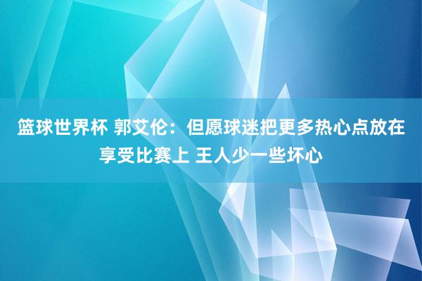 篮球世界杯 郭艾伦：但愿球迷把更多热心点放在享受比赛上 王人少一些坏心