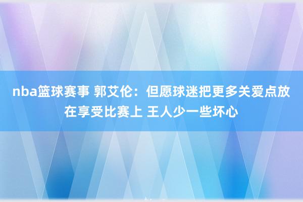 nba篮球赛事 郭艾伦：但愿球迷把更多关爱点放在享受比赛上 王人少一些坏心