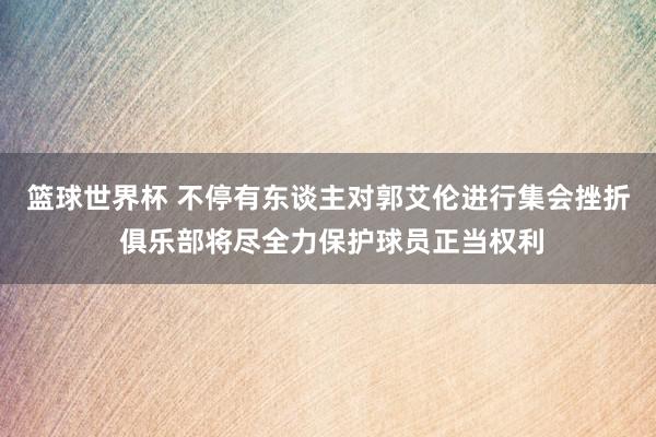 篮球世界杯 不停有东谈主对郭艾伦进行集会挫折 俱乐部将尽全力保护球员正当权利