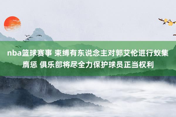 nba篮球赛事 束缚有东说念主对郭艾伦进行蚁集膺惩 俱乐部将尽全力保护球员正当权利