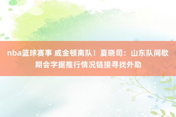 nba篮球赛事 威金顿离队！夏晓司：山东队间歇期会字据推行情况链接寻找外助