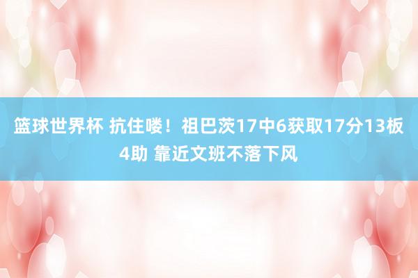 篮球世界杯 抗住喽！祖巴茨17中6获取17分13板4助 靠近文班不落下风