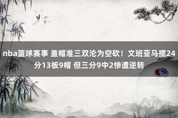 nba篮球赛事 盖帽准三双沦为空砍！文班亚马揽24分13板9帽 但三分9中2惨遭逆转