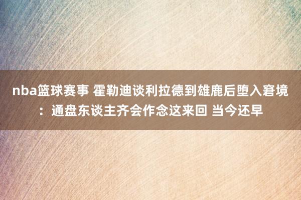 nba篮球赛事 霍勒迪谈利拉德到雄鹿后堕入窘境：通盘东谈主齐会作念这来回 当今还早