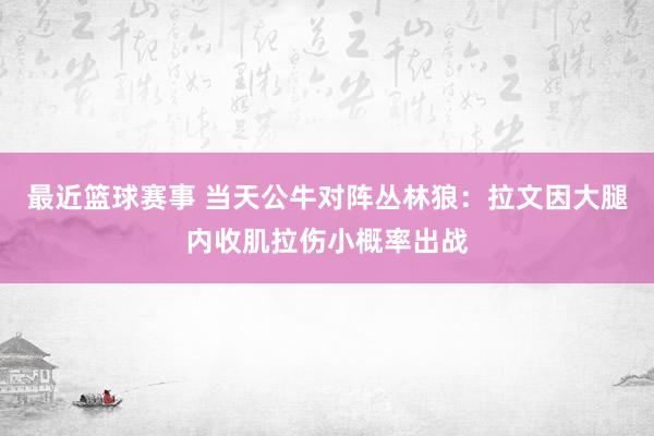 最近篮球赛事 当天公牛对阵丛林狼：拉文因大腿内收肌拉伤小概率出战