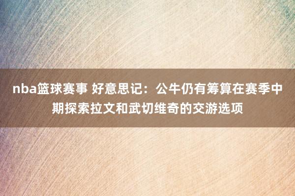 nba篮球赛事 好意思记：公牛仍有筹算在赛季中期探索拉文和武切维奇的交游选项