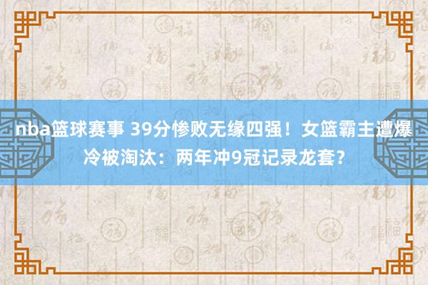 nba篮球赛事 39分惨败无缘四强！女篮霸主遭爆冷被淘汰：两年冲9冠记录龙套？