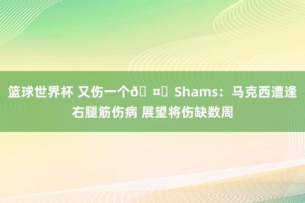 篮球世界杯 又伤一个🤕Shams：马克西遭逢右腿筋伤病 展望将伤缺数周