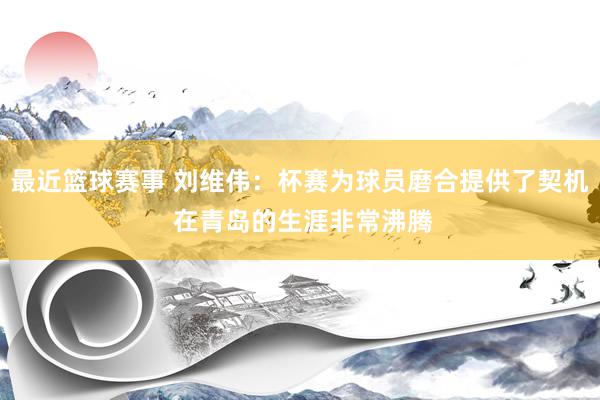 最近篮球赛事 刘维伟：杯赛为球员磨合提供了契机 在青岛的生涯非常沸腾