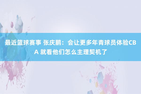 最近篮球赛事 张庆鹏：会让更多年青球员体验CBA 就看他们怎么主理契机了