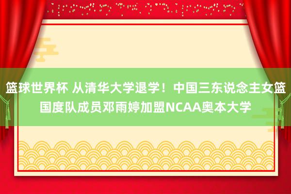 篮球世界杯 从清华大学退学！中国三东说念主女篮国度队成员邓雨婷加盟NCAA奥本大学