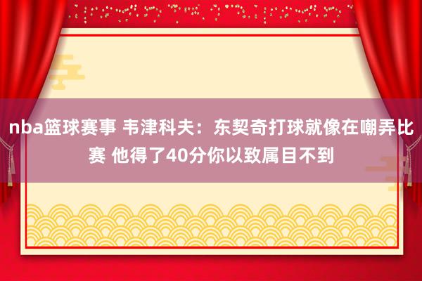 nba篮球赛事 韦津科夫：东契奇打球就像在嘲弄比赛 他得了40分你以致属目不到