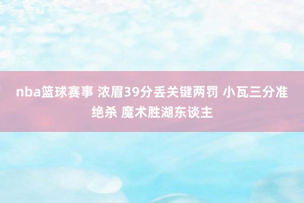 nba篮球赛事 浓眉39分丢关键两罚 小瓦三分准绝杀 魔术胜湖东谈主