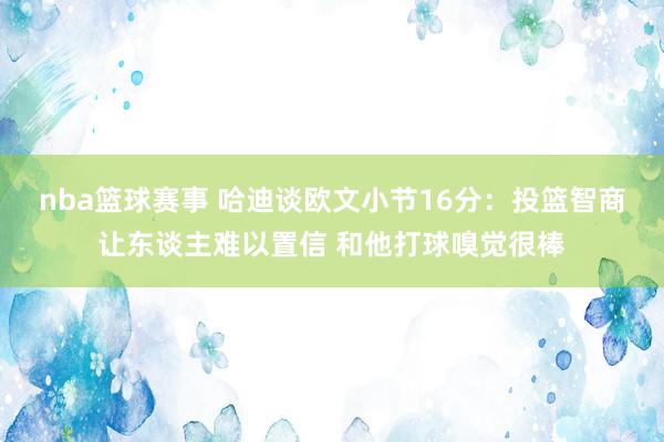 nba篮球赛事 哈迪谈欧文小节16分：投篮智商让东谈主难以置信 和他打球嗅觉很棒