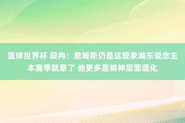 篮球世界杯 段冉：詹姆斯仍是这现象湖东说念主本赛季就悬了 他更多是精神层面退化