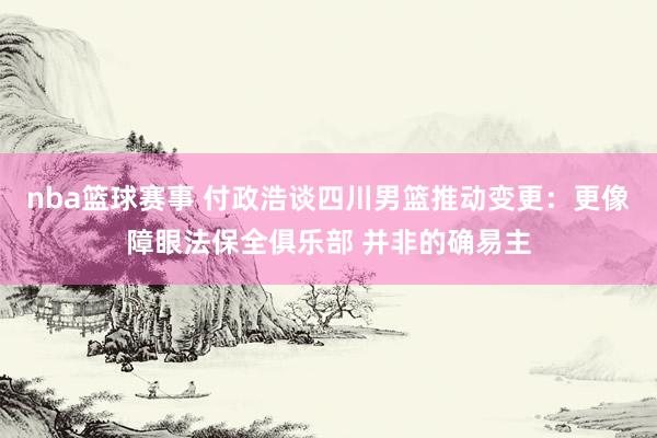 nba篮球赛事 付政浩谈四川男篮推动变更：更像障眼法保全俱乐部 并非的确易主