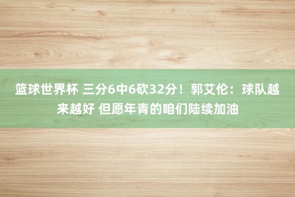 篮球世界杯 三分6中6砍32分！郭艾伦：球队越来越好 但愿年青的咱们陆续加油