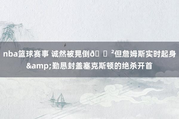 nba篮球赛事 诚然被晃倒😲但詹姆斯实时起身&勤恳封盖塞克斯顿的绝杀开首