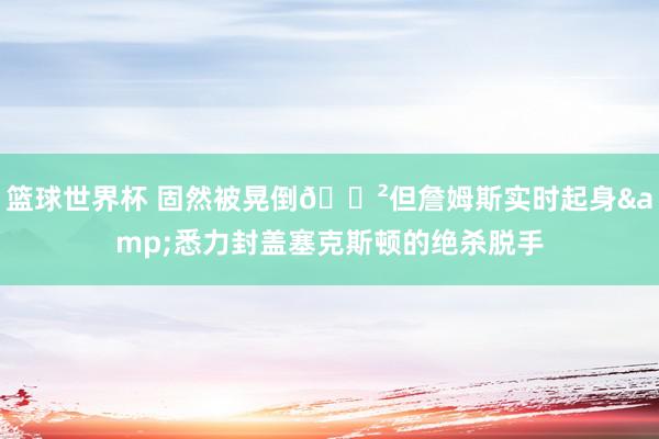 篮球世界杯 固然被晃倒😲但詹姆斯实时起身&悉力封盖塞克斯顿的绝杀脱手