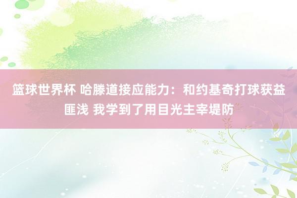 篮球世界杯 哈滕道接应能力：和约基奇打球获益匪浅 我学到了用目光主宰堤防