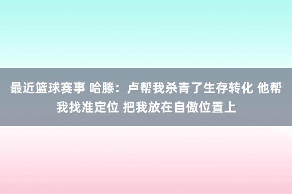 最近篮球赛事 哈滕：卢帮我杀青了生存转化 他帮我找准定位 把我放在自傲位置上