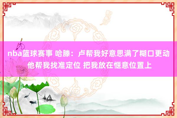 nba篮球赛事 哈滕：卢帮我好意思满了糊口更动 他帮我找准定位 把我放在惬意位置上