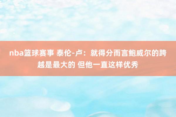 nba篮球赛事 泰伦-卢：就得分而言鲍威尔的跨越是最大的 但他一直这样优秀