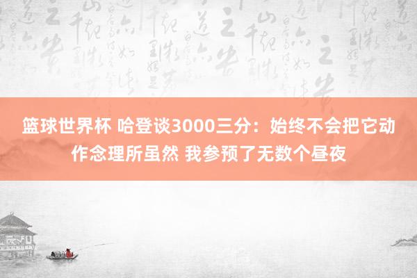 篮球世界杯 哈登谈3000三分：始终不会把它动作念理所虽然 我参预了无数个昼夜