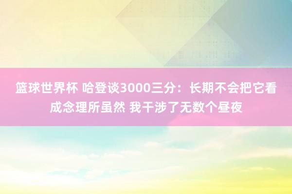 篮球世界杯 哈登谈3000三分：长期不会把它看成念理所虽然 我干涉了无数个昼夜