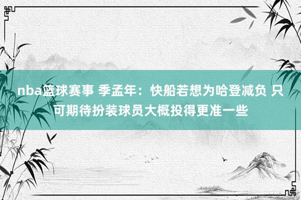 nba篮球赛事 季孟年：快船若想为哈登减负 只可期待扮装球员大概投得更准一些