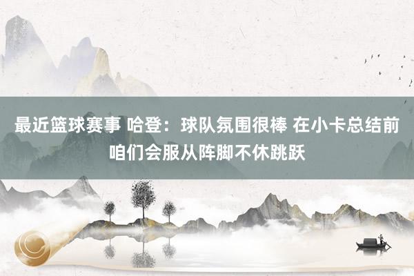 最近篮球赛事 哈登：球队氛围很棒 在小卡总结前咱们会服从阵脚不休跳跃