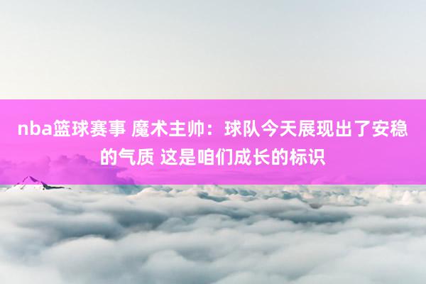 nba篮球赛事 魔术主帅：球队今天展现出了安稳的气质 这是咱们成长的标识