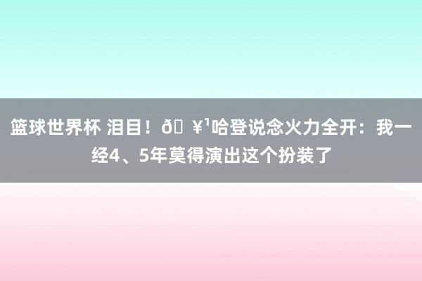 篮球世界杯 泪目！🥹哈登说念火力全开：我一经4、5年莫得演出这个扮装了