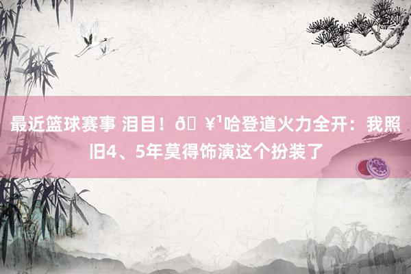 最近篮球赛事 泪目！🥹哈登道火力全开：我照旧4、5年莫得饰演这个扮装了