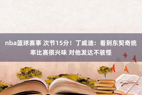 nba篮球赛事 次节15分！丁威迪：看到东契奇统率比赛很兴味 对他发达不骇怪