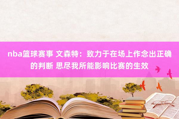 nba篮球赛事 文森特：致力于在场上作念出正确的判断 思尽我所能影响比赛的生效