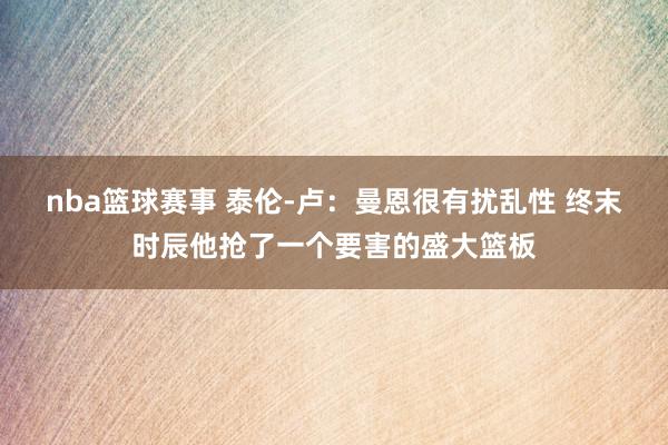 nba篮球赛事 泰伦-卢：曼恩很有扰乱性 终末时辰他抢了一个要害的盛大篮板