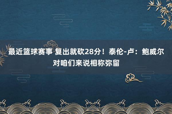 最近篮球赛事 复出就砍28分！泰伦-卢：鲍威尔对咱们来说相称弥留