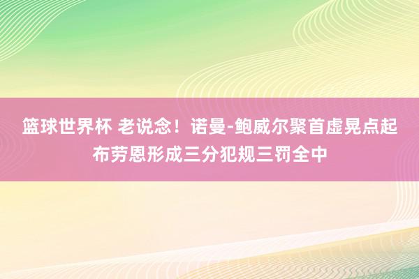 篮球世界杯 老说念！诺曼-鲍威尔聚首虚晃点起布劳恩形成三分犯规三罚全中