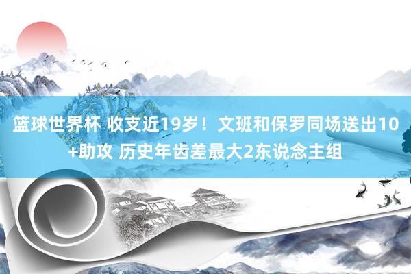 篮球世界杯 收支近19岁！文班和保罗同场送出10+助攻 历史年齿差最大2东说念主组