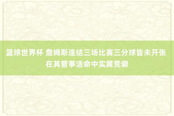 篮球世界杯 詹姆斯连结三场比赛三分球皆未开张 在其管事活命中实属荒僻