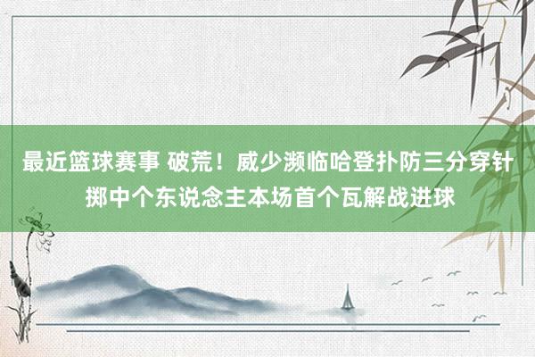 最近篮球赛事 破荒！威少濒临哈登扑防三分穿针 掷中个东说念主本场首个瓦解战进球